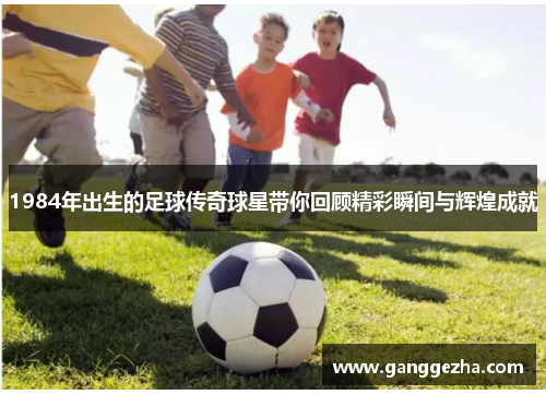 1984年出生的足球传奇球星带你回顾精彩瞬间与辉煌成就