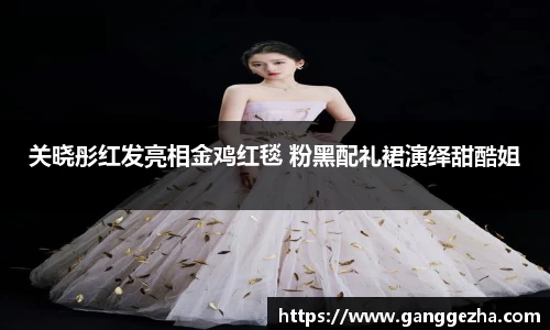 关晓彤红发亮相金鸡红毯 粉黑配礼裙演绎甜酷姐
