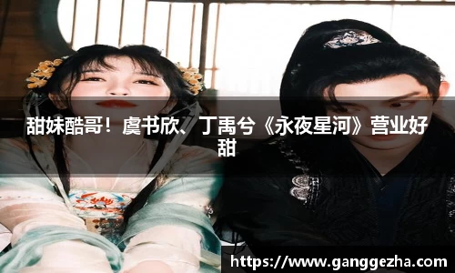 甜妹酷哥！虞书欣、丁禹兮《永夜星河》营业好甜